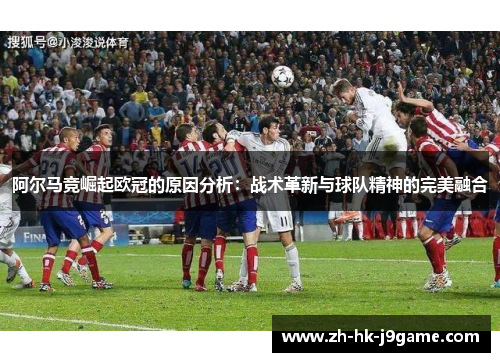 阿尔马竞崛起欧冠的原因分析：战术革新与球队精神的完美融合