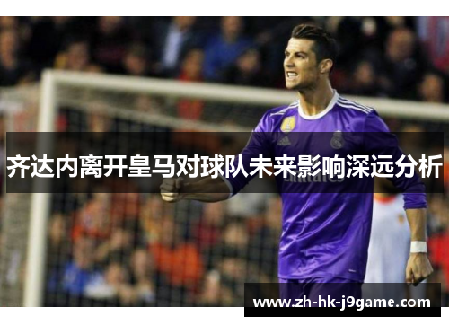 齐达内离开皇马对球队未来影响深远分析 齐达内离开皇马对球队未来影响深远分析