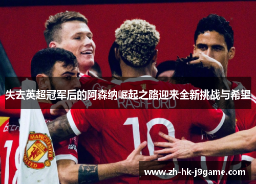 失去英超冠军后的阿森纳崛起之路迎来全新挑战与希望 失去英超冠军后的阿森纳崛起之路迎来全新挑战与希望